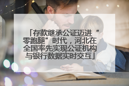 存款继承公证迈进“零跑腿”时代，河北在全国率先实现公证机构与银行数据实时交互