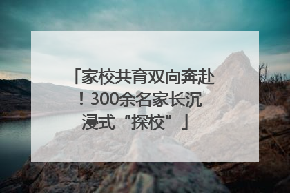 家校共育双向奔赴！300余名家长沉浸式“探校”
