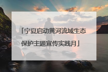 宁夏启动黄河流域生态保护主题宣传实践月