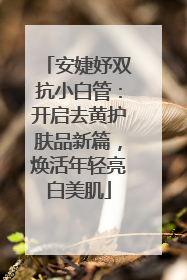 安婕妤双抗小白管：开启去黄护肤品新篇，焕活年轻亮白美肌