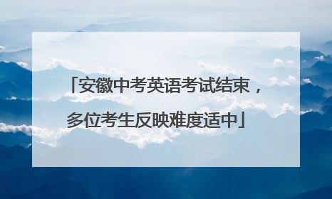 安徽中考英语考试结束，多位考生反映难度适中