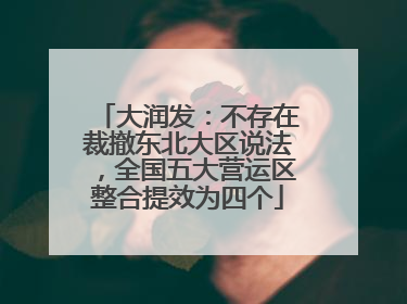 大润发：不存在裁撤东北大区说法，全国五大营运区整合提效为四个