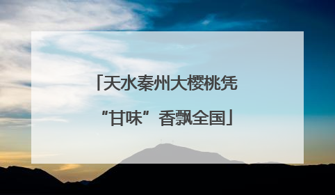 天水秦州大樱桃凭“甘味”香飘全国