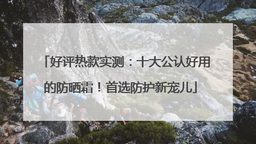 好评热款实测：十大公认好用的防晒霜！首选防护新宠儿