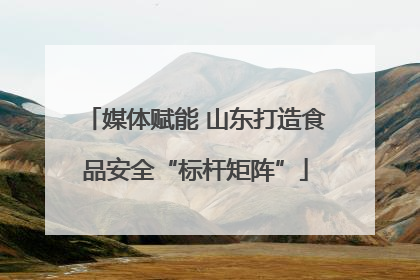 媒体赋能 山东打造食品安全“标杆矩阵”