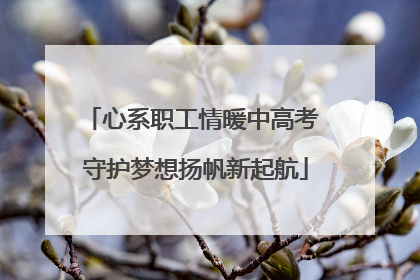 心系职工情暖中高考 守护梦想扬帆新起航