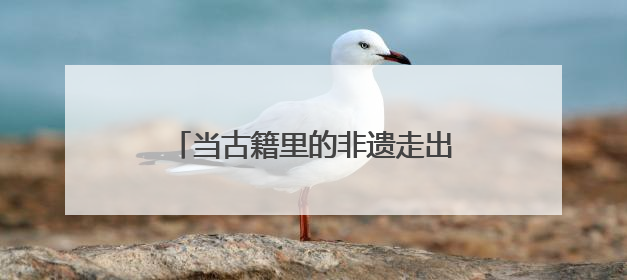 当古籍里的非遗走出书卷 在这场展览中邂逅众多古籍真品
