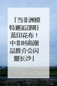 当非洲模特邂逅邵阳蓝印花布！中非时尚潮品推介会闪耀长沙