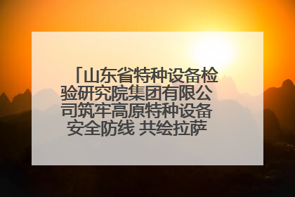 山东省特种设备检验研究院集团有限公司筑牢高原特种设备安全防线 共绘拉萨美好生活画卷