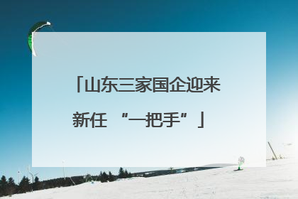 山东三家国企迎来新任 “一把手”