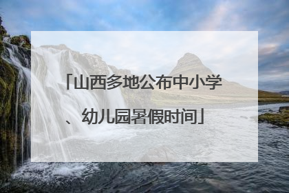 山西多地公布中小学、幼儿园暑假时间