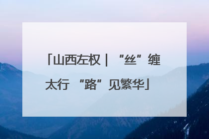 山西左权｜“丝”缠太行 “路”见繁华