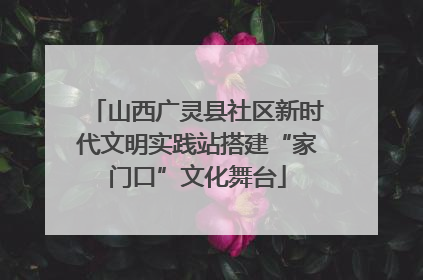 山西广灵县社区新时代文明实践站搭建“家门口”文化舞台