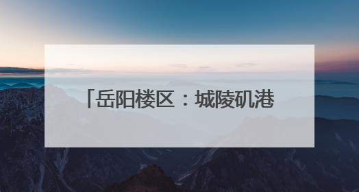 岳阳楼区：城陵矶港升级 助力文旅发展