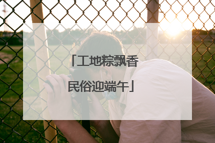 工地粽飘香 民俗迎端午