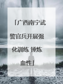 广西南宁武警官兵开展强化训练 锤炼血性