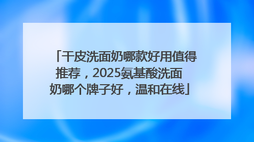 干皮洗面奶哪款好用值得推荐，2025氨基酸洗面奶哪个牌子好，温和在线