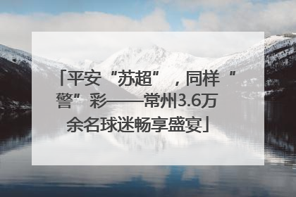 平安“苏超”，同样“警”彩——常州3.6万余名球迷畅享盛宴
