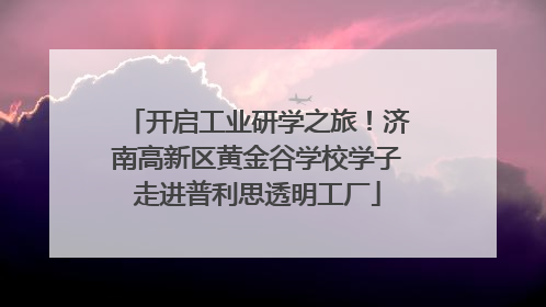 开启工业研学之旅！济南高新区黄金谷学校学子走进普利思透明工厂