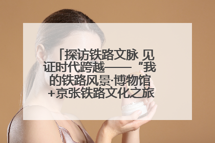 探访铁路文脉 见证时代跨越——“我的铁路风景·博物馆+京张铁路文化之旅”活动在京启动