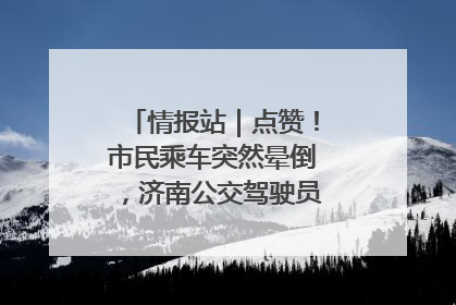 情报站｜点赞！市民乘车突然晕倒，济南公交驾驶员和乘客热心相助