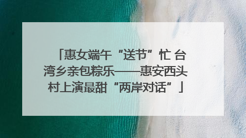 惠女端午“送节”忙 台湾乡亲包粽乐——惠安西头村上演最甜“两岸对话”