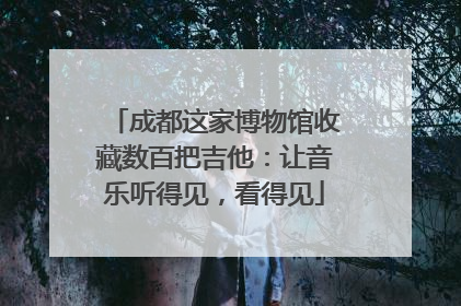 成都这家博物馆收藏数百把吉他：让音乐听得见，看得见