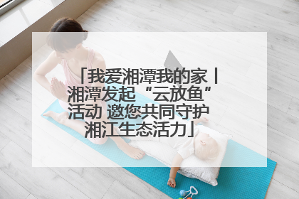 我爱湘潭我的家丨湘潭发起“云放鱼”活动 邀您共同守护湘江生态活力