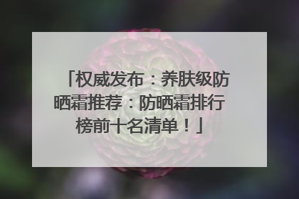 权威发布：养肤级防晒霜推荐：防晒霜排行榜前十名清单！