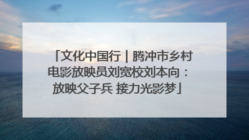 文化中国行｜腾冲市乡村电影放映员刘宽校刘本向：放映父子兵 接力光影梦