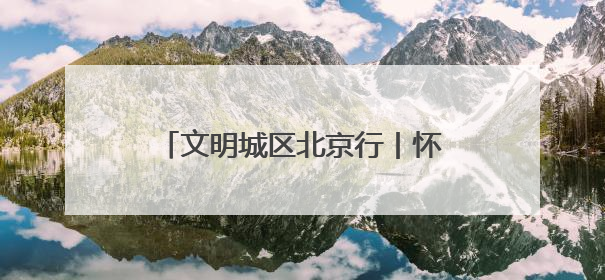 文明城区北京行丨怀柔创城“绣花功”：街巷焕彩、乡村兴业