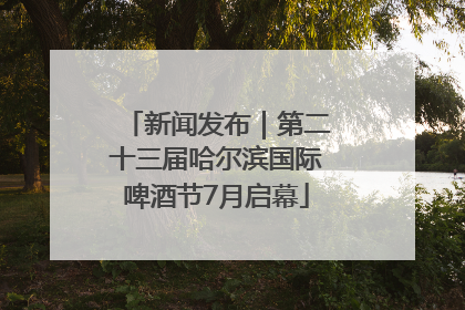 新闻发布｜第二十三届哈尔滨国际啤酒节7月启幕