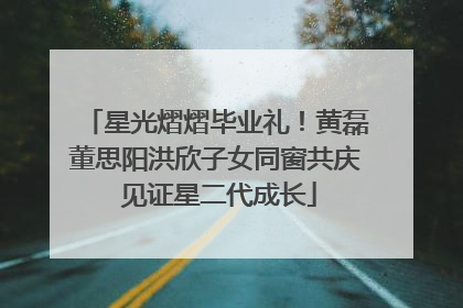 星光熠熠毕业礼！黄磊董思阳洪欣子女同窗共庆 见证星二代成长