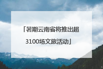 暑期云南省将推出超3100场文旅活动