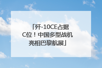 歼-10CE占据C位！中国多型战机亮相巴黎航展
