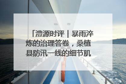 澧源时评｜暴雨淬炼的治理答卷，桑植县防汛一线的细节肌理与体系力量