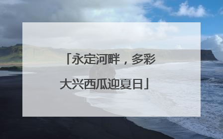 永定河畔，多彩大兴西瓜迎夏日