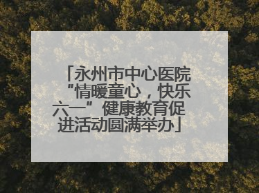 永州市中心医院“情暖童心，快乐六一”健康教育促进活动圆满举办