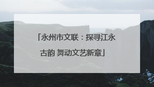 永州市文联：探寻江永古韵 舞动文艺新章