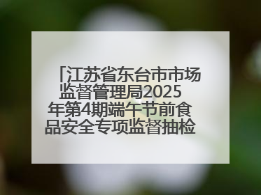 江苏省东台市市场监督管理局2025年第4期端午节前食品安全专项监督抽检信息通告