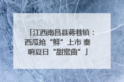 江西南昌县蒋巷镇：西瓜抢“鲜”上市 奏响夏日“甜蜜曲”