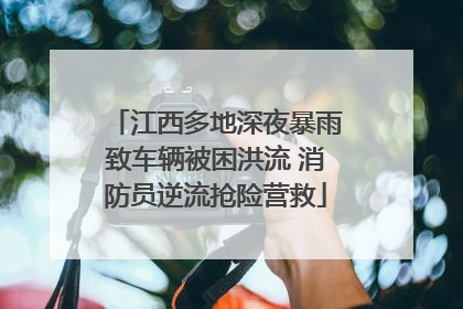 江西多地深夜暴雨致车辆被困洪流 消防员逆流抢险营救