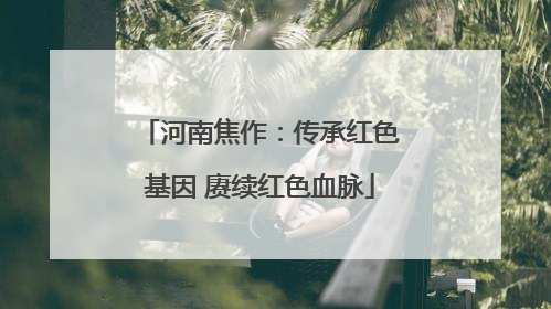河南焦作：传承红色基因 赓续红色血脉