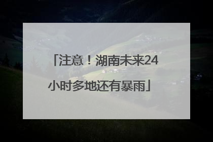 注意！湖南未来24小时多地还有暴雨