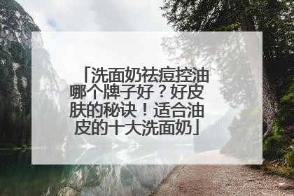 洗面奶祛痘控油哪个牌子好？好皮肤的秘诀！适合油皮的十大洗面奶