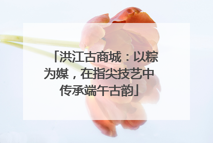 洪江古商城：以粽为媒，在指尖技艺中传承端午古韵