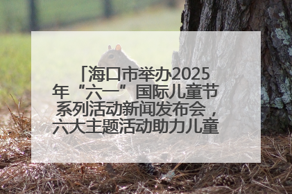 海口市举办2025年“六一”国际儿童节系列活动新闻发布会，六大主题活动助力儿童友好城市建设