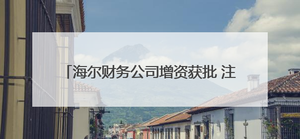 海尔财务公司增资获批 注册资本将增至100亿元