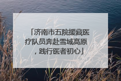 济南市五院援藏医疗队员奔赴雪域高原，践行医者初心