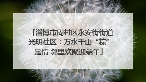 淄博市周村区永安街街道光明社区：万水千山“粽”是情 邻里欢聚迎端午